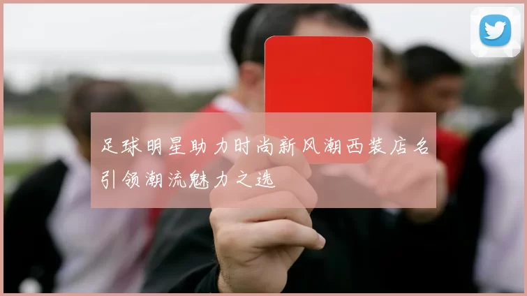 足球明星助力时尚新风潮西装店名引领潮流魅力之选