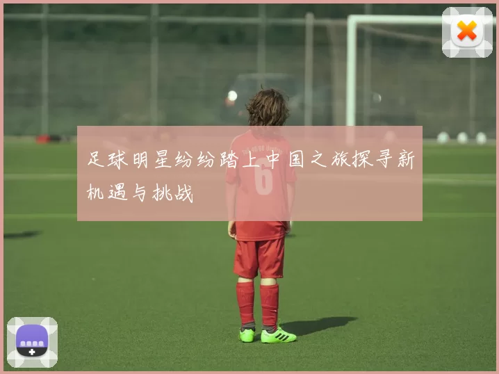 足球明星纷纷踏上中国之旅探寻新机遇与挑战