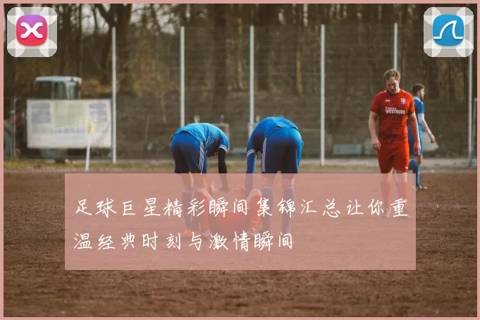 足球巨星精彩瞬间集锦汇总让你重温经典时刻与激情瞬间