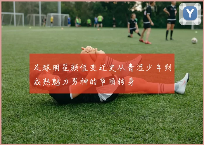 足球明星颜值变迁史从青涩少年到成熟魅力男神的华丽转身