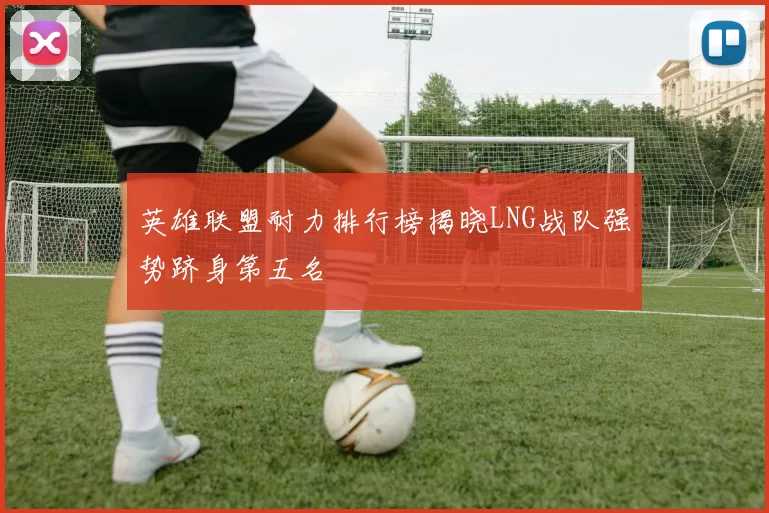 英雄联盟耐力排行榜揭晓LNG战队强势跻身第五名