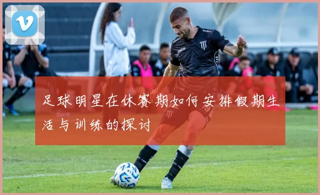 足球明星在休赛期如何安排假期生活与训练的探讨