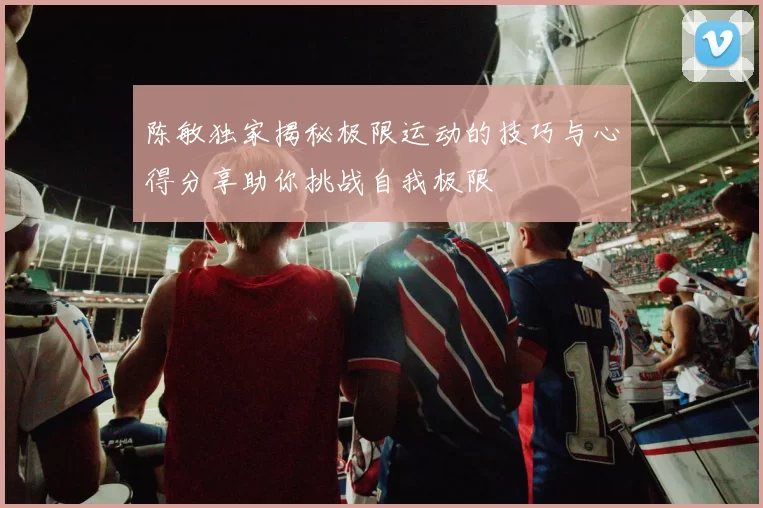 陈敏独家揭秘极限运动的技巧与心得分享助你挑战自我极限