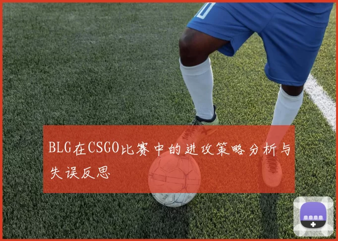 BLG在CSGO比赛中的进攻策略分析与失误反思