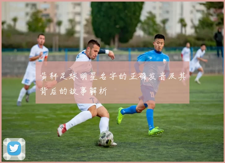 黄轩足球明星名字的正确发音及其背后的故事解析