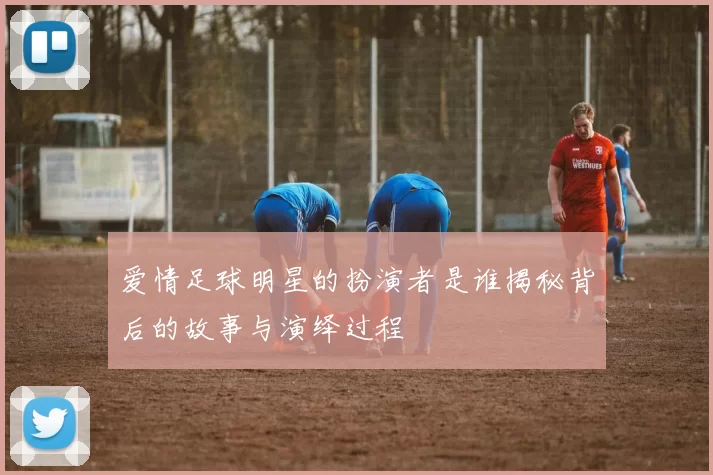 爱情足球明星的扮演者是谁揭秘背后的故事与演绎过程