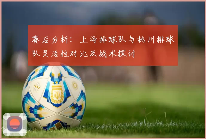 赛后分析：上海排球队与杭州排球队灵活性对比及战术探讨