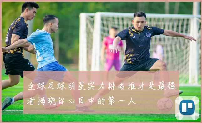 全球足球明星实力排名谁才是最强者揭晓你心目中的第一人