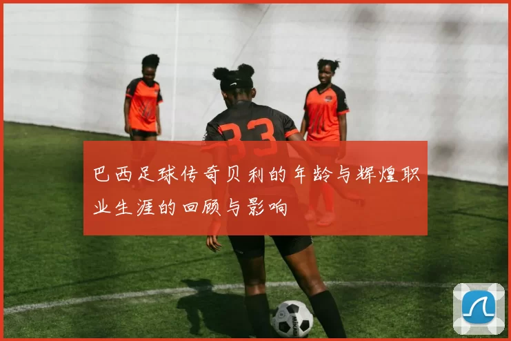 巴西足球传奇贝利的年龄与辉煌职业生涯的回顾与影响