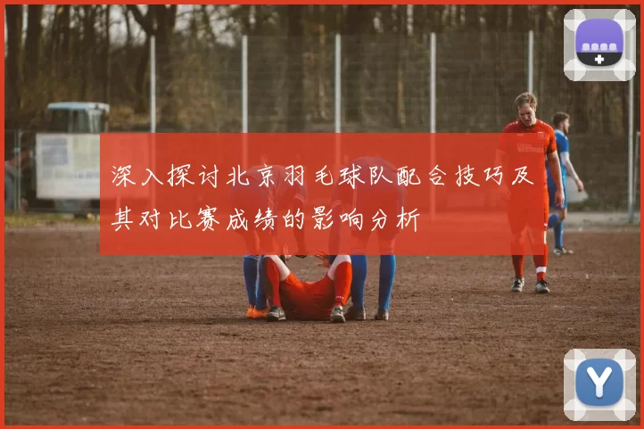深入探讨北京羽毛球队配合技巧及其对比赛成绩的影响分析