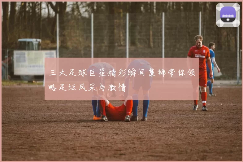 三大足球巨星精彩瞬间集锦带你领略足坛风采与激情