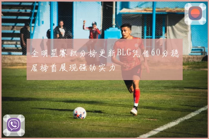 全明星赛积分榜更新BLG凭借60分稳居榜首展现强劲实力