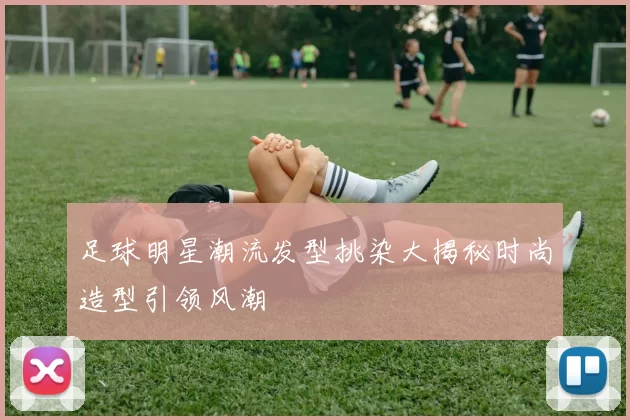 足球明星潮流发型挑染大揭秘时尚造型引领风潮
