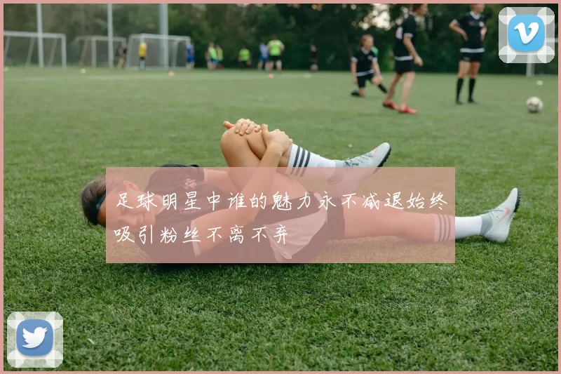足球明星中谁的魅力永不减退始终吸引粉丝不离不弃
