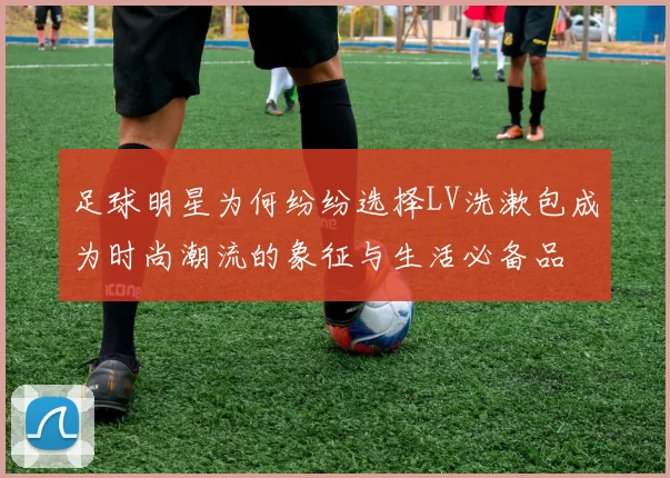 足球明星为何纷纷选择LV洗漱包成为时尚潮流的象征与生活必备品