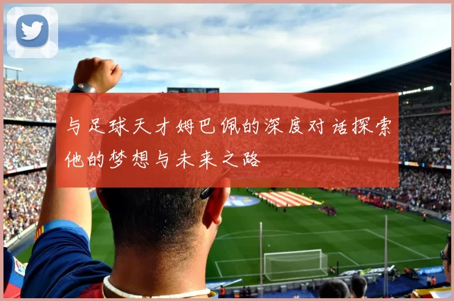 与足球天才姆巴佩的深度对话探索他的梦想与未来之路