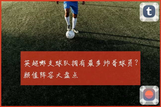 英超哪支球队拥有最多帅哥球员？颜值阵容大盘点