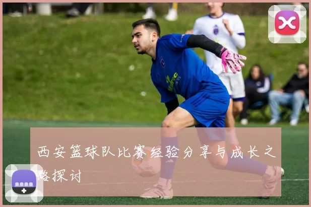 西安篮球队比赛经验分享与成长之路探讨