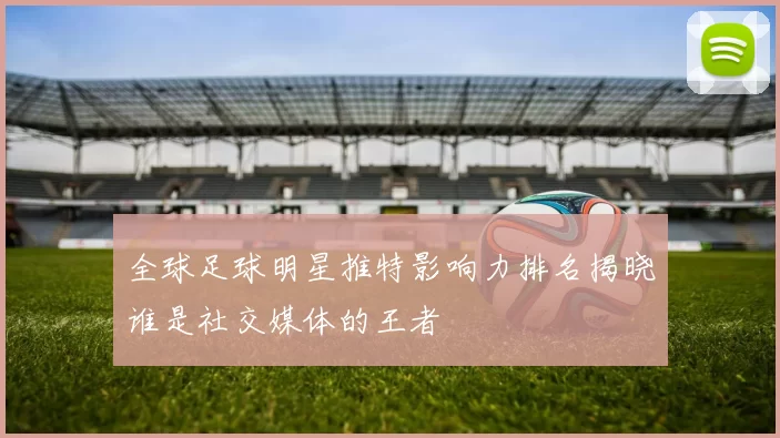 全球足球明星推特影响力排名揭晓谁是社交媒体的王者
