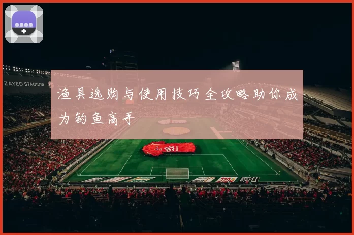 渔具选购与使用技巧全攻略助你成为钓鱼高手