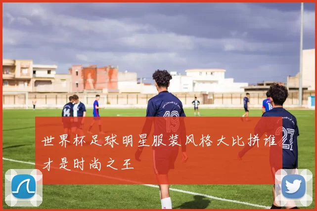 世界杯足球明星服装风格大比拼谁才是时尚之王