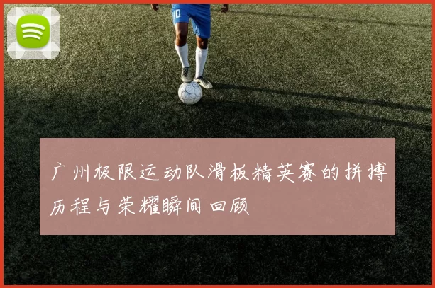 广州极限运动队滑板精英赛的拼搏历程与荣耀瞬间回顾