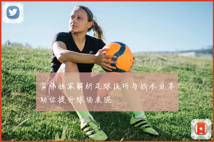 黄伟独家解析足球技巧与战术分享助你提升球场表现