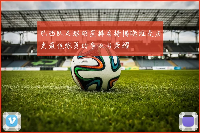 巴西队足球明星排名榜揭晓谁是历史最佳球员的争议与荣耀