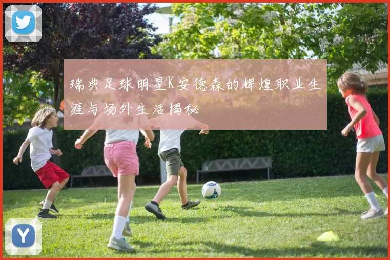 瑞典足球明星K安德森的辉煌职业生涯与场外生活揭秘