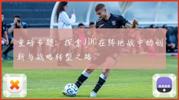 重磅专题：探索JDG在阵地战中的创新与战略转型之路
