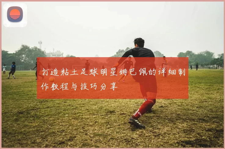 打造粘土足球明星姆巴佩的详细制作教程与技巧分享