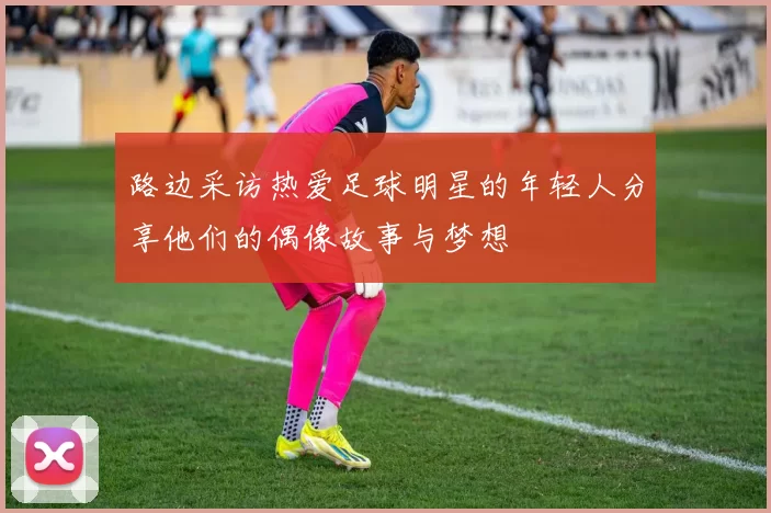 路边采访热爱足球明星的年轻人分享他们的偶像故事与梦想