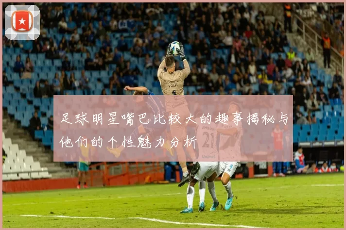 足球明星嘴巴比较大的趣事揭秘与他们的个性魅力分析