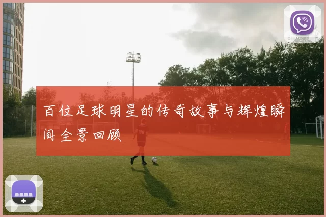 百位足球明星的传奇故事与辉煌瞬间全景回顾
