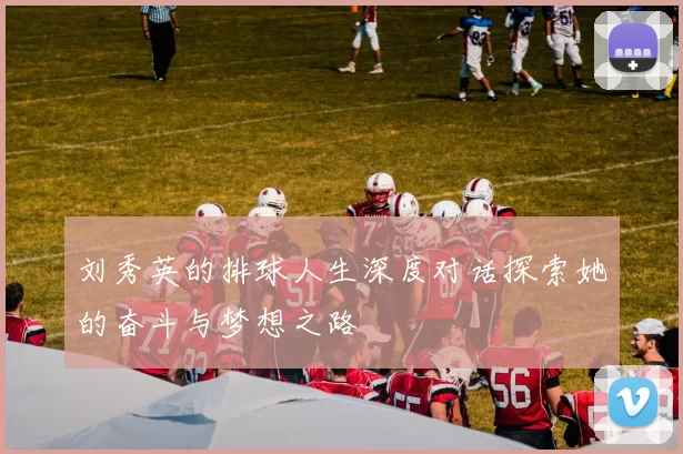 刘秀英的排球人生深度对话探索她的奋斗与梦想之路