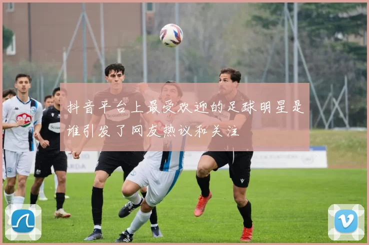 抖音平台上最受欢迎的足球明星是谁引发了网友热议和关注