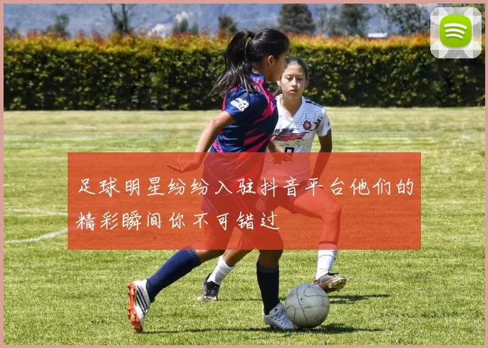 足球明星纷纷入驻抖音平台他们的精彩瞬间你不可错过
