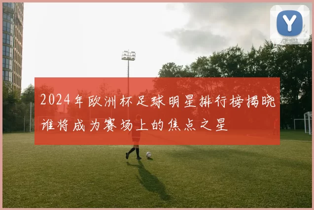 2024年欧洲杯足球明星排行榜揭晓谁将成为赛场上的焦点之星