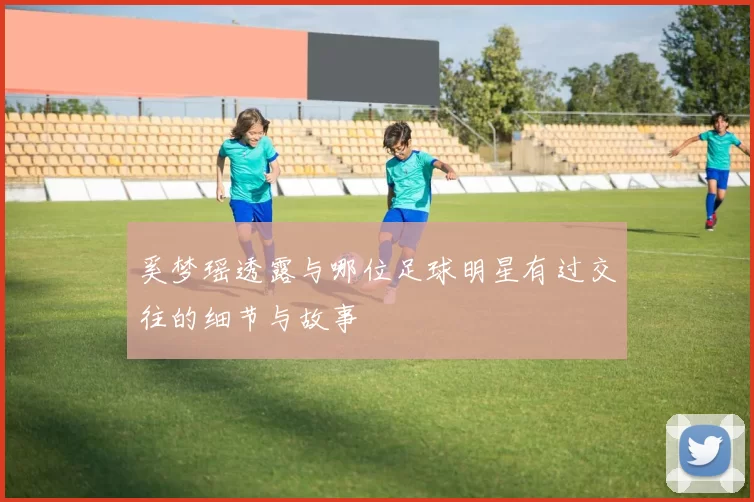 奚梦瑶透露与哪位足球明星有过交往的细节与故事
