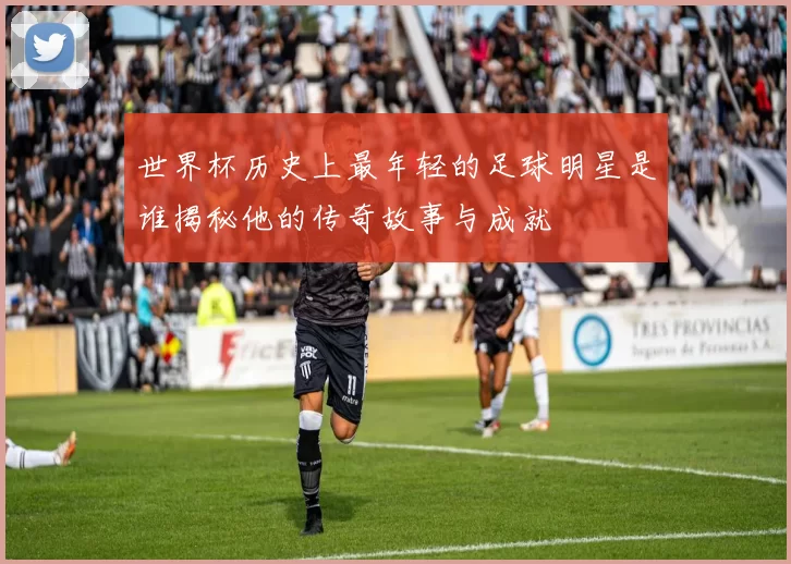世界杯历史上最年轻的足球明星是谁揭秘他的传奇故事与成就