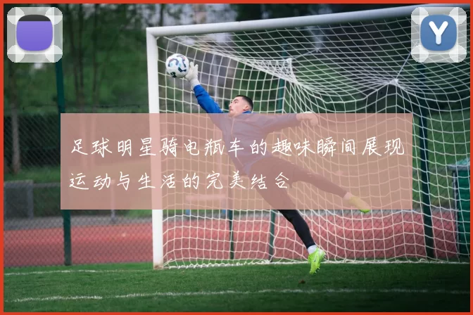 足球明星骑电瓶车的趣味瞬间展现运动与生活的完美结合