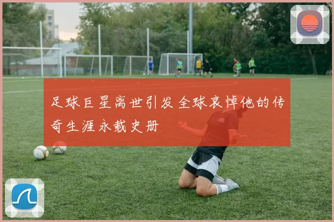 足球巨星离世引发全球哀悼他的传奇生涯永载史册