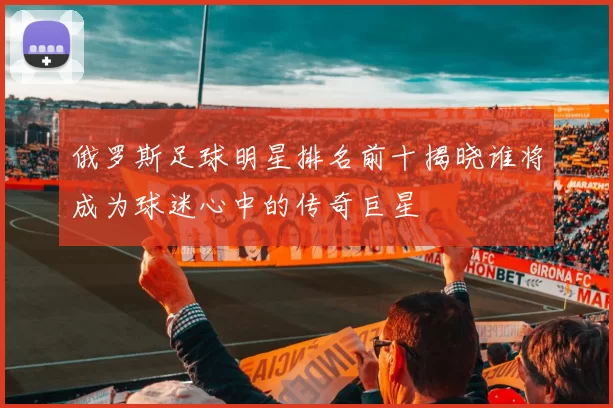 俄罗斯足球明星排名前十揭晓谁将成为球迷心中的传奇巨星