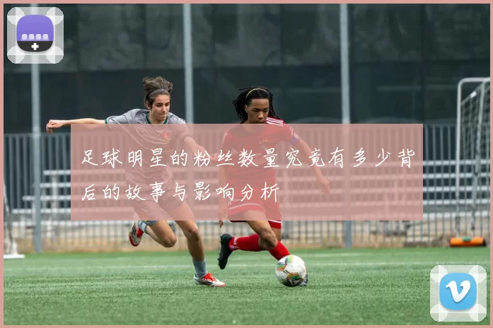 足球明星的粉丝数量究竟有多少背后的故事与影响分析