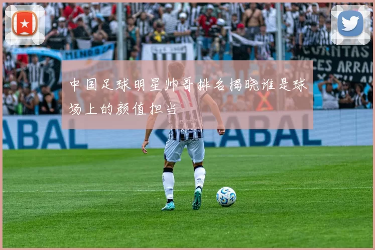 中国足球明星帅哥排名揭晓谁是球场上的颜值担当