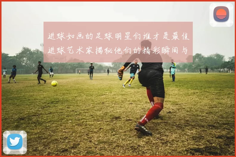 进球如画的足球明星们谁才是最佳进球艺术家揭秘他们的精彩瞬间与技巧