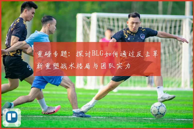 重磅专题：探讨BLG如何通过反击革新重塑战术格局与团队实力