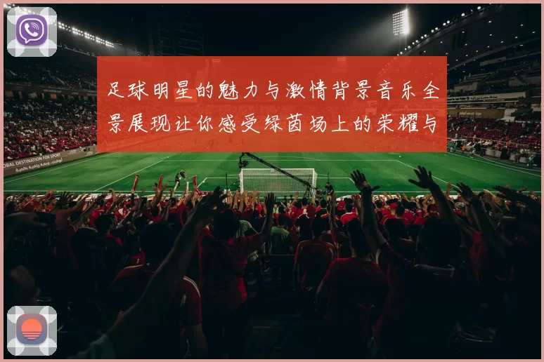 足球明星的魅力与激情背景音乐全景展现让你感受绿茵场上的荣耀与梦想