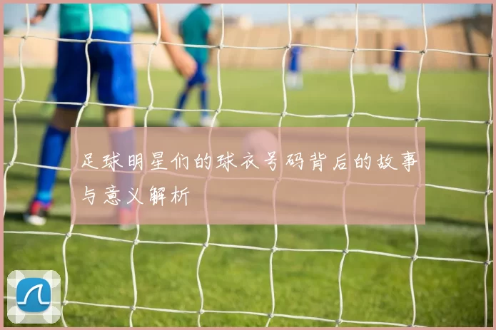 足球明星们的球衣号码背后的故事与意义解析