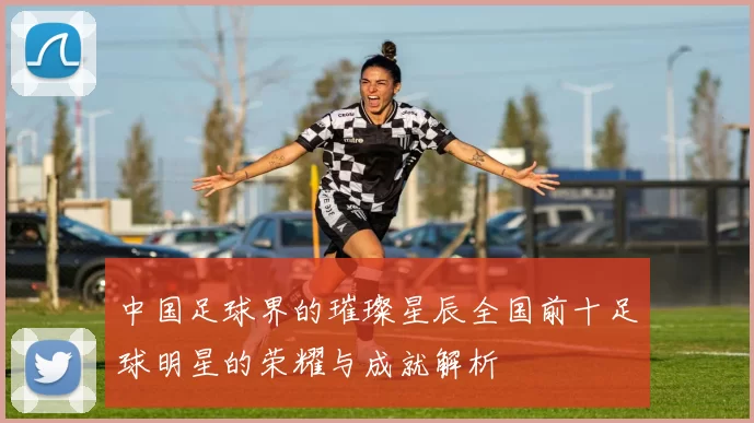 中国足球界的璀璨星辰全国前十足球明星的荣耀与成就解析
